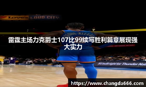 雷霆主场力克爵士107比99续写胜利篇章展现强大实力